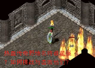 热血传奇野地名将谁最强?如何挑战与击败他们? 热血传奇野地名将谁最强?如何挑战与击败他们?