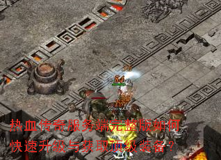 热血传奇服务端完整版如何快速升级与获取顶级装备? 热血传奇服务端完整版如何快速升级与获取顶级装备?