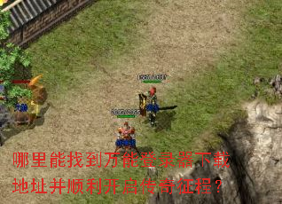 哪里能找到万能登录器下载地址并顺利开启传奇征程? 哪里能找到万能登录器下载地址并顺利开启传奇征程?