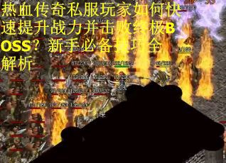 热血传奇私服玩家如何快速提升战力并击败终极BOSS？新手必备技巧全解析