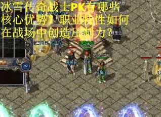 冰雪传奇战士PK有哪些核心优势？职业特性如何在战场中创造压制力？